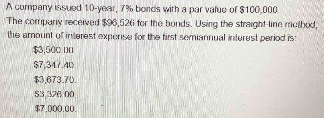 A company issued 10-year, 7% bonds with a par value of $100,000.
The company received $96,526 for the bonds. Using the straight-line method,
the amount of interest expense for the first semiannual interest period is:
$3,500.00.
$7,347.40.
$3,673.70.
$3,326.00.
$7,000.00.