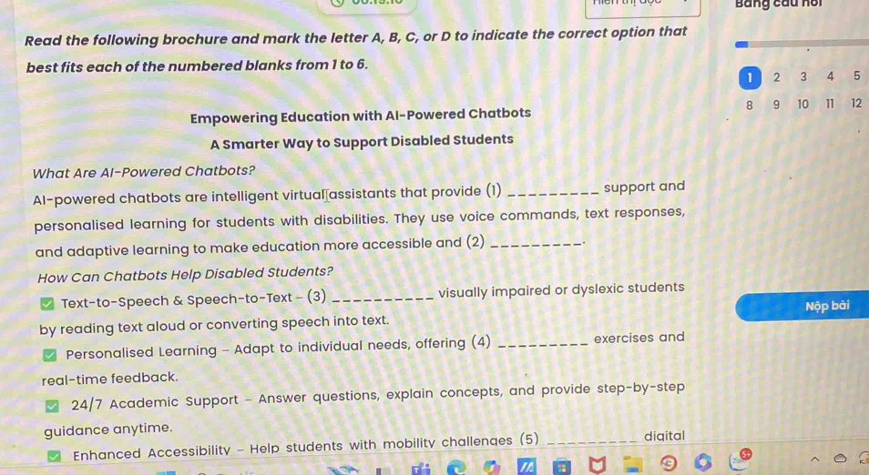 Bảng cầu hồi 
Read the following brochure and mark the letter A, B, C, or D to indicate the correct option that 
best fits each of the numbered blanks from 1 to 6.
1 2 3 4 5
8 9 10 11 12
Empowering Education with Al-Powered Chatbots 
A Smarter Way to Support Disabled Students 
What Are AI-Powered Chatbots? 
AI-powered chatbots are intelligent virtual assistants that provide (1) _support and 
personalised learning for students with disabilities. They use voice commands, text responses, 
and adaptive learning to make education more accessible and (2)_ 
,. 
How Can Chatbots Help Disabled Students? 
Text-to-Speech & Speech-to-Text - (3) _visually impaired or dyslexic students 
by reading text aloud or converting speech into text. Nộp bài 
Personalised Learning - Adapt to individual needs, offering (4) _exercises and 
real-time feedback. 
24/7 Academic Support - Answer questions, explain concepts, and provide step-by-step 
guidance anytime. _diqital 
Enhanced Accessibility - Help students with mobility challenges (5)_