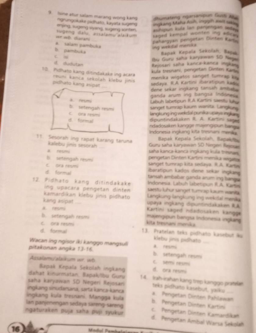 Isine atur salam marang wong kang dhumateng ngarsanipun Gusti Alé
ngrungokake pidhato, kayata sugeng ingkang Maha Ash, inggih awit sakie
enjing, sugeng syang, sugeng sonter, asihipun kula lan panjengan sedaja 
sügeng dalo, assalamu'alaikum saged kempal wonten ing adica.
e wo diaran
pahargyan pengetan Dinten Kade
a. salam pambuka
ing wekdal menska
b. pambuka
Bapak Kepala Sekolah, Bapsk
c. iu
Ibu Guru saha karyawan SO Nejel
d. dudutan  Rejosari saha kanca-kanca ingkana
kula tresnani, pengetan Dinten Kars
10. Pidhato kang ditindakake ing acara
reuni kanca sekolah klebu jinis
menika wigatos sanget turrap ky
pidhato kang asipat
sedaya. R.A Kartini ibaratipun kads
dene sekar ingkang tansah ambak 
ganda arum ing bangsa Indonesa
a. resmi
Labuh labetipun R.A Kartini saesfu luku
b. setengah resmi sanget turrap kaum wanita. Langkues
c. ora resmi
langkung ing wekdal punika upays inglan
d. formal
dipuntindakaken R. A. Kartini sager
ndadosaken kangge majengipun banga
Indonesia ingkang kita tresnani meniky.
Bapak Kepala Sekolah, Bapakfa
11. Sesorah ing rapat karang taruna  Guru saha karyawan SD Niegen Rejosar
kalebu jinis sesorah
a. nesmó saha kanca-kanca ingkang kulia tresmars.
b. setengah resmi
pengetan Dinten Kartini ménika wiłata
sanget tumrap kita sedaya. R.A. Kartwi
c. ora resmi ibaratipun kados dene sekar ingkang
d. formal tansah ambabar ganda arum ing banga
12. Pidhato kang ditindakake Indonesia: Labuh labetipun R.A. Karis
ing upacara pengetan dinten saestu luhur sanget turrap kaum waniła
kamardikan klebu jinis pidhato  Langkung langkung ing wekišal menika
kang asipat upaya ingkang dipuntindakaken RA
A. resmi
Kartini säged ndadosaken kängge
majengipun bangsa Indonesia ingkang
b. setengah resmi kita tresnani menika
C. ora resmi
d. formal
13. Pratelan teks pidhato kasebut iku
klebu jinis pidhato
Wacan ing ngisor iki kanggo mangsuli a. resmi
pitakonan angka 13-16. b. setengah resmi
Assalamu'alaikum wr. wb c. semi resmi
Bapak Kepala Šekolah ingkàng d. ora resmi
dahat kinurmatan, Bapak/lbu Guru 14.  Irah-irahan kang trep kanggo pratela
saha karyawan SD Negeri Rejosari teks pidhato kasebut, yaiku
ingkang sinudarsaná, sarta kança-kanca a. Pengetan Dinten Pahlawan
ingkang kula tresnani. Mangga kula b. Pengetan Dinten Kartini
Ian panjenengan sedaya säreng-säreng c. Pengetan Dinten Kamardikan
ngaturaken puja saha puji syukur d. Pengetan Ambal Warsa Sekolah
16
Modul Pembelsïa