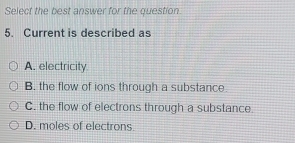 Select the best answer for the question.
5. Current is described as
A. electricity.
B. the flow of ions through a substance
C. the flow of electrons through a substance
D. moles of electrons