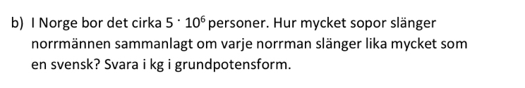 Norge bor det cirka 5· 10^6 personer. Hur mycket sopor slänger 
norrmännen sammanlagt om varje norrman slänger lika mycket som 
en svensk? Svara i kg i grundpotensform.