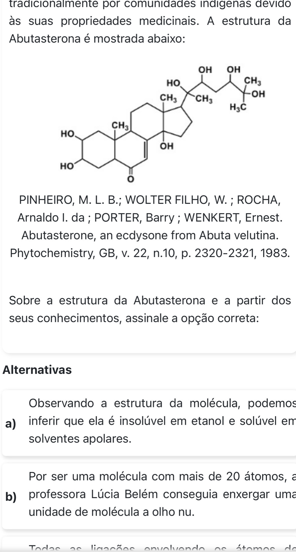 tradicionalmente por comunidades indigenas devido
às suas propriedades medicinais. A estrutura da
Abutasterona é mostrada abaixo:
PINHEIRO, M. L. B.; WOLTER FILHO, W. ; ROCHA,
Arnaldo I. da ; PORTER, Barry ; WENKERT, Ernest.
Abutasterone, an ecdysone from Abuta velutina.
Phytochemistry, GB, v. 22, n.10, p. 2320-2321, 1983.
Sobre a estrutura da Abutasterona e a partir dos
seus conhecimentos, assinale a opção correta:
Alternativas
Observando a estrutura da molécula, podemos
a) inferir que ela é insolúvel em etanol e solúvel em
solventes apolares.
Por ser uma molécula com mais de 20 átomos, a
b) professora Lúcia Belém conseguia enxergar uma
unidade de molécula a olho nu.