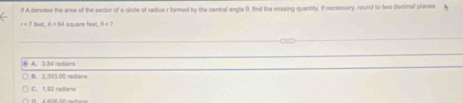 If A denotes the area of the sector of a circle of radius r formed by the central angle 0, find the missing quantity. If necessary, round to two decimal places
r=7 feel. A=94 square feet. θ = ?
● A. 3.84 radians
B. 2,303.00 radians
C. 1.92 radians
D 4 608 00 radians