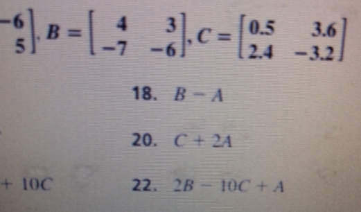 ^-6_5].B=beginbmatrix 4&3 -7&-6endbmatrix , C=beginbmatrix 0.5&3.6 2.4&-3.2endbmatrix
18. B-A
20. C+2A
+10C 22. 2B-10C+A