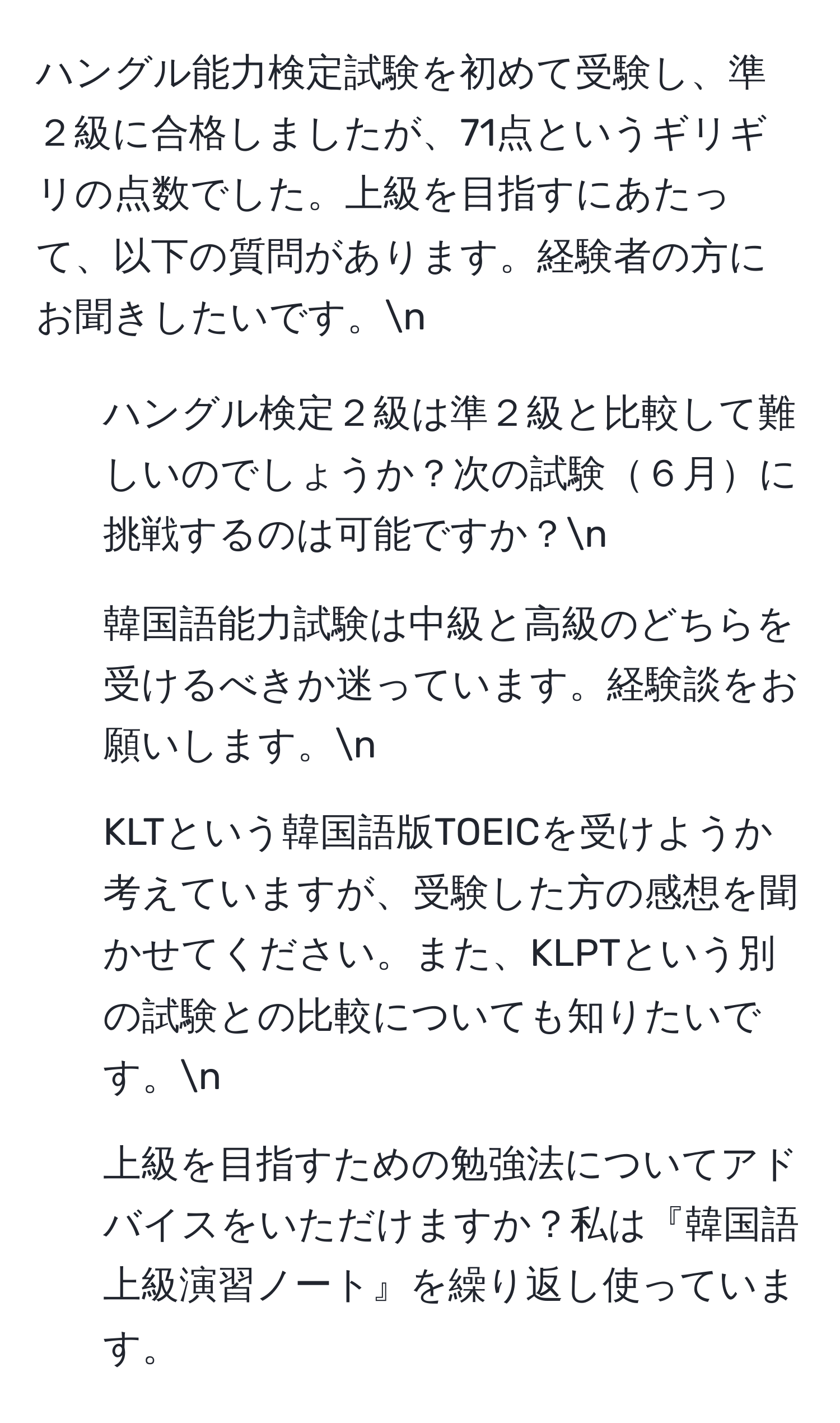 ハングル能力検定試験を初めて受験し、準２級に合格しましたが、71点というギリギリの点数でした。上級を目指すにあたって、以下の質問があります。経験者の方にお聞きしたいです。n
1. ハングル検定２級は準２級と比較して難しいのでしょうか？次の試験６月に挑戦するのは可能ですか？n
2. 韓国語能力試験は中級と高級のどちらを受けるべきか迷っています。経験談をお願いします。n
3. KLTという韓国語版TOEICを受けようか考えていますが、受験した方の感想を聞かせてください。また、KLPTという別の試験との比較についても知りたいです。n
4. 上級を目指すための勉強法についてアドバイスをいただけますか？私は『韓国語上級演習ノート』を繰り返し使っています。