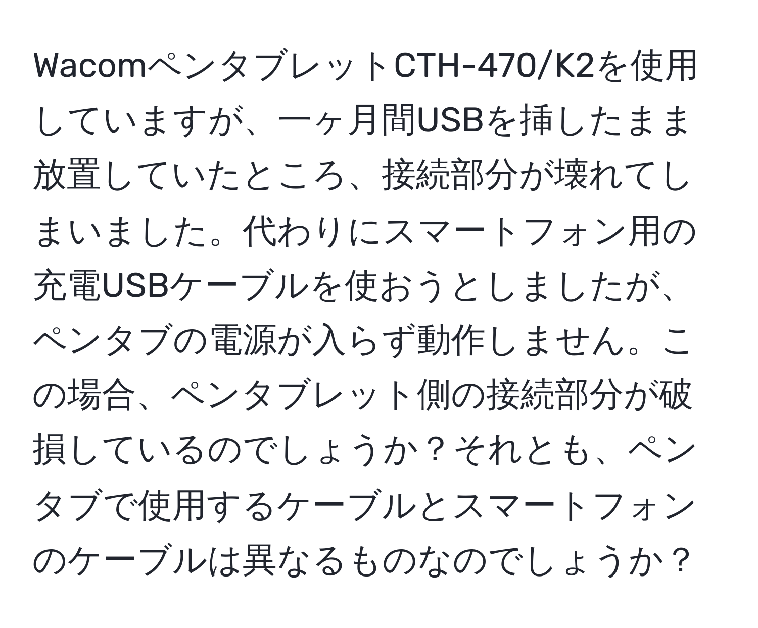 WacomペンタブレットCTH-470/K2を使用していますが、一ヶ月間USBを挿したまま放置していたところ、接続部分が壊れてしまいました。代わりにスマートフォン用の充電USBケーブルを使おうとしましたが、ペンタブの電源が入らず動作しません。この場合、ペンタブレット側の接続部分が破損しているのでしょうか？それとも、ペンタブで使用するケーブルとスマートフォンのケーブルは異なるものなのでしょうか？