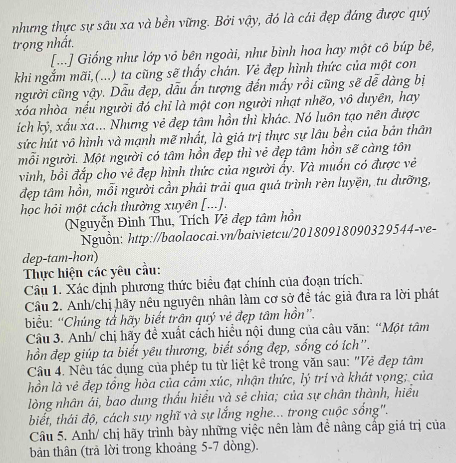 nhưng thực sự sâu xa và bền vững. Bởi vậy, đó là cái đẹp đáng được quý
trọng nhất.
[...] Giống như lớp vỏ bên ngoài, như bình hoa hay một cô búp bê,
khi ngắm mãi,(...) ta cũng sẽ thấy chán. Vẻ đẹp hình thức của một con
người cũng vậy. Dẫu đẹp, dẫu ấn tượng đến mấy rồi cũng sẽ dễ dàng bị
xóa nhòa nếu người đó chỉ là một con người nhạt nhẽo, vô duyên, hay
ích kỷ, xấu xa... Nhưng vẻ đẹp tâm hồn thì khác. Nó luôn tạo nên được
sức hút vô hình và mạnh mẽ nhất, là giá trị thực sự lâu bền của bản thân
mỗi người. Một người có tâm hồn đẹp thì vẻ đẹp tâm hồn sẽ càng tôn
vinh, bồi đắp cho vẻ đẹp hình thức của người ấy. Và muốn có được vẻ
đẹp tâm hồn, mỗi người cần phải trải qua quá trình rèn luyện, tu dưỡng,
học hỏi một cách thường xuyên [...].
(Nguyễn Đình Thu, Trích Vẻ đẹp tâm hồn
Nguồn: http://baolaocai.vn/baivietcu/20180918090329544-ve-
dep-tam-hon)
Thực hiện các yêu cầu:
Câu 1. Xác định phương thức biểu đạt chính của đoạn trích.
Câu 2. Anh/chị hãy nêu nguyên nhân làm cơ sở để tác giả đưa ra lời phát
biểu: “Chúng tả hãy biết trân quý vẻ đẹp tâm hồn”.
Câu 3. Anh/ chị hãy đề xuất cách hiều nội dung của câu văn: “Một tâm
hồn đẹp giúp ta biết yêu thương, biết sống đẹp, sống có ích”.
Câu 4. Nêu tác dụng của phép tu từ liệt kê trong văn sau: "Vẻ đẹp tâm
hồn là vẻ đẹp tồng hòa của cảm xúc, nhận thức, lý trí và khát vọng; của
lòng nhân ái, bao dung thấu hiểu và sẻ chia; của sự chân thành, hiểu
biết, thái độ, cách suy nghĩ và sự lắng nghe... trong cuộc sống".
Câu 5. Anh/ chị hãy trình bày những việc nên làm để nâng cấp giá trị của
bản thân (trả lời trong khoảng 5-7 dòng).