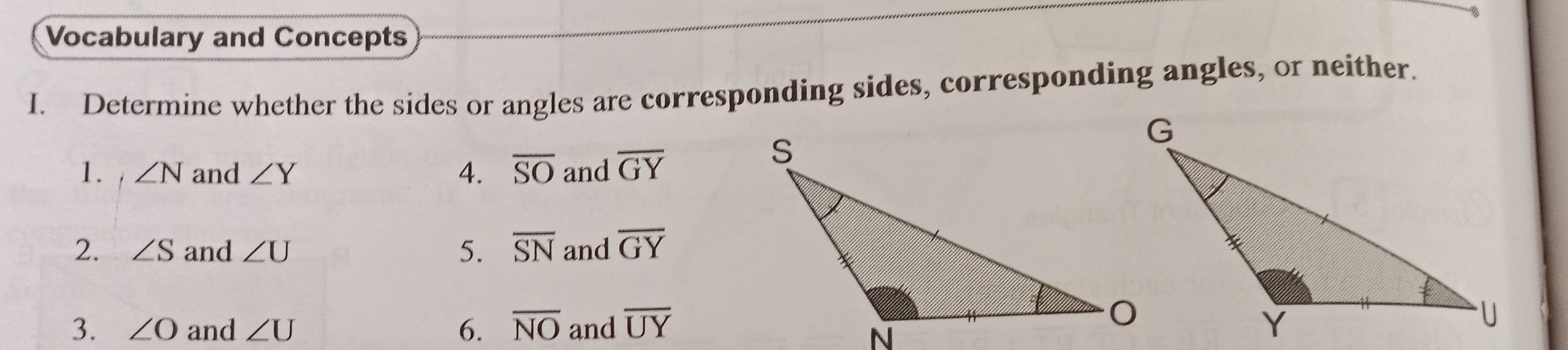 Vocabulary and Concepts 
I. Determine whether the sides or angles are corresponding sides, corresponding angles, or neither. 
1. i ∠ N and ∠ Y 4. overline SO and overline GY
2. ∠ S and ∠ U 5. overline SN and overline GY
3. ∠ O and ∠ U 6. overline NO and overline UY