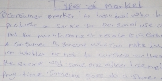 lxpes o market 
①consumer market: An Indicdual who b 
produets or seroce for personal use a 
not for monufacture or resale is 1a cons 
A Cansumer is Semeone whoron make. the 
con whetler or not to curchose an lken 
the store and some one adver Lise mel 
Pruy time someone goes to a shore,