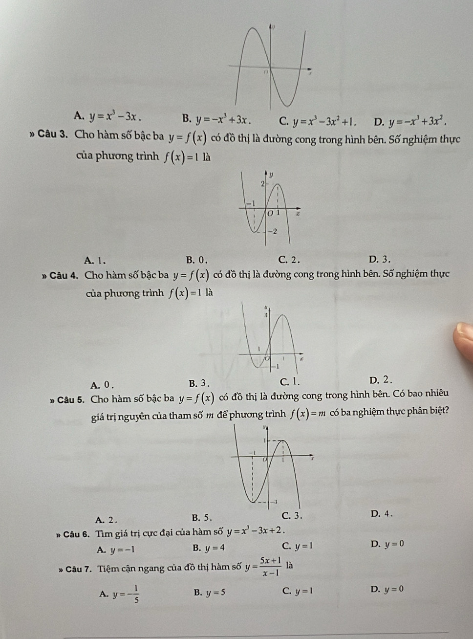 A. y=x^3-3x. B. y=-x^3+3x. C. y=x^3-3x^2+1. D. y=-x^3+3x^2. 
* Câu 3. Cho hàm số bậc ba y=f(x) có đồ thị là đường cong trong hình bên. Số nghiệm thực
của phương trình f(x)=1la
A. 1. B. 0. C. 2. D. 3.
# Câu 4. Cho hàm số bậc ba y=f(x) có đồ thị là đường cong trong hình bên. Số nghiệm thực
của phương trình f(x)=1 là
A. 0. B. 3. C. 1. D. 2.
* Câu 5. Cho hàm số bậc ba y=f(x) có đồ thị là đường cong trong hình bên. Có bao nhiêu
giá trị nguyên của tham số m để phương trình f(x)=m có ba nghiệm thực phân biệt?
C. 3.
A. 2. B. 5. D. 4.
* Câu 6. Tìm giá trị cực đại của hàm số y=x^3-3x+2.
B.
C.
A. y=-1 y=4 y=1
D. y=0
* Câu 7. Tiệm cận ngang của đồ thị hàm số y= (5x+1)/x-1  là
A. y=- 1/5 
B. y=5 C. y=1 D. y=0