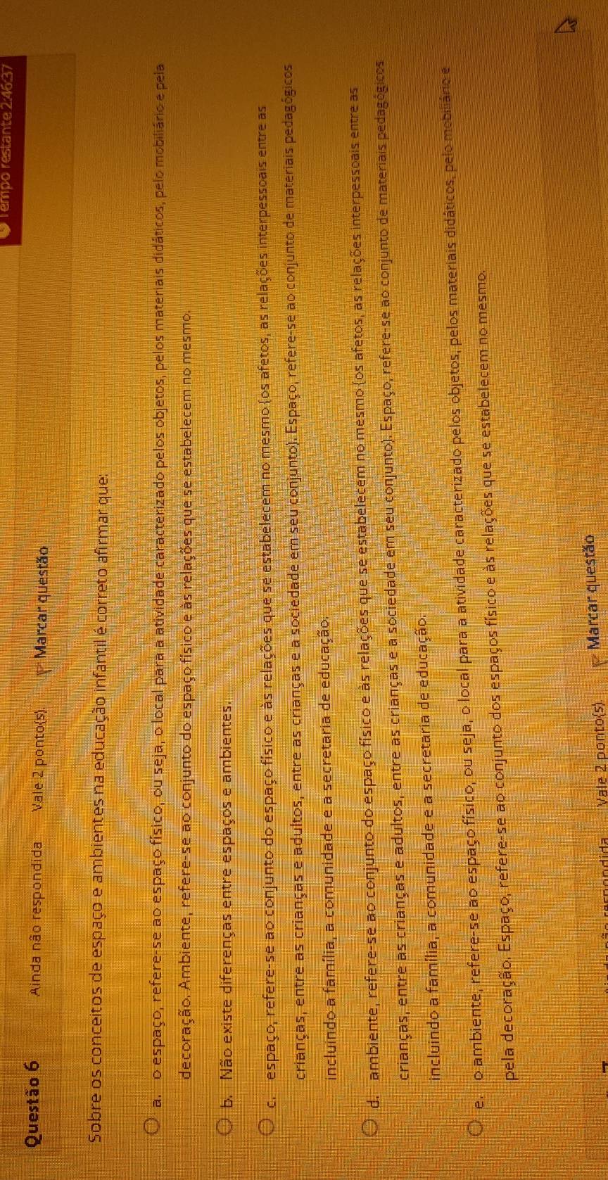 Tempo restante 2:46:37
Questão 6 Ainda não respondida Vale 2 ponto(s). Marcar questão
Sobre os conceitos de espaço e ambientes na educação infantil é correto afirmar que:
a. o espaço, refere-se ao espaço físico, ou seja, o local para a atividade caracterizado pelos objetos, pelos materiais didáticos, pelo mobiliário e pela
decoração. Ambiente, refere-se ao conjunto do espaço físico e às relações que se estabelecem no mesmo.
b. Não existe diferenças entre espaços e ambientes.
co  espaço, refere-se ao conjunto do espaço físico e às relações que se estabelecem no mesmo os afetos, as relações interpessoais entre as
crianças, entre as crianças e adultos, entre as crianças e a sociedade em seu conjunto). Espaço, refere-se ao conjunto de materiais pedagógicos
incluindo a família, a comunidade e a secretaria de educação.
d ambiente, refere-se ao conjunto do espaço físico e às relações que se estabelecem no mesmo (os afetos, as relações interpessoais entre as
crianças, entre as crianças e adultos, entre as crianças e a sociedade em seu conjunto). Espaço, refere-se ao conjunto de materiais pedagógicos
incluindo a família, a comunidade e a secretaria de educação.
e, o ambiente, refere-se ao espaço físico, ou seja, o local para a atividade caracterizado pelos objetos, pelos materiais didáticos, pelo mobiliário e
pela decoração. Espaço, refere-se ao conjunto dos espaços físico e às relações que se estabelecem no mesmo.
Vale 2 ponto(s).  Marcar questão
