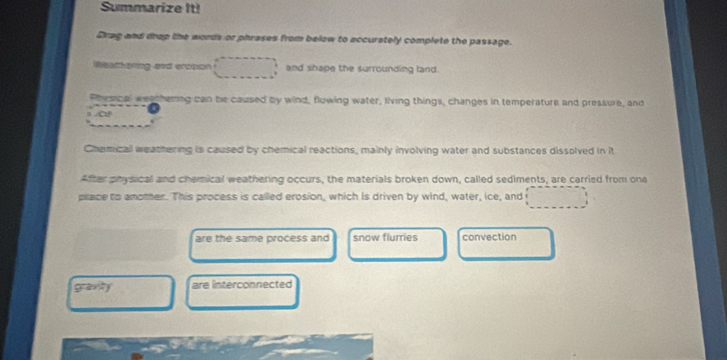 Summarize It! 
Drag and drap the words or phrases from below to accurately complete the passage. 
Weathering and eropon and shape the surrounding land. 
Phescal weathemng can be caused by wind, flowing water, living things, changes in temperature and pressure, and 
I 
Chemical weathering is caused by chemical reactions, mainly involving water and substances dissolved in it 
After physical and chemical weathering occurs, the materials broken down, called sediments, are carried from one 
piace to anotter. This process is called erosion, which is driven by wind, water, ice, and 
are the same process and snow flurries convection 
gravity are interconnected