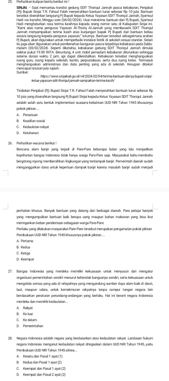 Perhatikan kutipan berita berikut ini !
SINJAI, - Saat memantau kondisi gedung SDIT Thoriqul Jannah pasca kebakaran, Penjabat
(Pj) Bupati Sinjai T.R. Fahsul Falah menyerahkan bantuan tunai sebesar Rp 10 juta. Bantuan
tersebut diserahkan langsung Pj Bupati kepada Ketua Yayasan SDIT Thoriqul Jannah, Syamsul
Hadi via transfer, Minggu sore (04/02/2024). Usai menerima bantuan dari Pj Bupati, Syamsul
Hadi menghaturkan rasa terima kasihnya kepada orang nomor satu di Kabupaten Sinjai ini.
"Kami atas nama pengurus Yayasan At-Thoriq Al-Jannah yang membawahi SDIT Thoriqul
Jannah menyampaikan terima kasih atas kunjungan bapak Pj Bupati dan bantuan beliau
secara langsung kepada pengurus yayasan," tuturnya. Bantuan tersebut sebagaimana arahan
Pj Bupati, akan digunakan untuk memperbaiki instalasi listrik di sekolah sesuai standar. Selain
itu juga akan digunakan untuk pembenahan bangunan pasca terjadinya kebakaran pada Sabtu
malam (03/02/2024). Seperti diketahui, kebakaran gedung SDIT Thoriqul Jannah dimulai
sekitar pukul 19.00 WITA. Beruntung, 4 unit mobil pemadam kebakaran diturunkan sehingga
ruang guru, ruang kepala sekolah, kantin, perpustakaan, serta dua ruang kelas. Termasuk
menghanguskan administrasi dan data penting yang ada di sekolah. Kerugian ditaksir
mencapai ratusan juta rupiah.
Sumber:
https://www.sinjaikab.go.id/v4/2024/02/04/terima-bantuan-dari-pj-bupati-sinjai-
ketua-yayasan-sdit-thoriqul-jannah-sampaikan-terima-kasih/
Tindakan Penjabat (Pj) Bupati Sinjai T.R. Fahsul Falah menyerahkan bantuan tunai sebesar Rp
10 juta yang diserahkan langsung Pj Bupati Sinjai kepada Ketua Yayasan SDIT Thoriqul Jannah
adalah salah satu bentuk implementasi suasana kebatinan UUD NRI Tahun 1945 khususnya
pokok pikiran....
A. Persatuan
B. Keadil an sosial
C. Kedaulatan rakyat
D. Ketuhanan
26. Perhatikan wacana berikut !
Bencana alam banjir yang terjadi di Pare-Pare beberapa bulan yang lalu menjadikan
keprihatian bangsa Indonesia tidak hanya warga Pare-Pare saja. Masyarakat bahu-membahu
bergotong royong membersihkan lingkungan yang terdampak banjir. Pemerintah daerah sudah
menganggarkan dana untuk keperluan dampak banjir karena masalah banjir sudah menjadi
perhatian khusus. Banyak bantuan yang datang dari berbagai daerah. Para pelajar banyak
yang mengumpulkan bantuan baik berupa uang maupun bahan makanan yang bisa ikut 
meringankan beban penderitaan sebagaian warga Pare-Pare.
Perilaku yang dilakukan masyarakat Pare-Pare tersebut merupakan pengamalan pokok pikiran
Pembukaan UUD NRI Tahun 1945 khususnya pokok pikiran....
B. Kedua
C. Keti ga
D. Keempat
27. Bangsa Indonesia yang merdeka memiliki kekuasaan untuk menyusun dan mengatur
organisasi pemerintahan sendiri menurut kehendak bangsanya sendiri, serta kekuasaan untuk
mengelola semua yang ada di wilayahnya yang mengandung sumber daya alam baik di darat,
laut, maupun udara, untuk kemakmuran rakyatnya tanpa campur tangan negara lain
berdasarkan peraturan perundang-undangan yang berlaku. Hal ini berarti negara Indonesia
merdeka dan memiliki kedaulatan....
A. Rakyat
B. Ke luar
C. Ke dal am
D. Pemerintahan
28. Negara Indonesia adalah negara yang berdasarkan atas kedaulatan rakyat. Landasan hukum
negara Indonesia menganut kedaulatan rakyat ditegaskan dalam UUD NRI Tahun 1945, yaitu
Pembukaan UUD NRI Tahun 1945 alinea....
A. Kesatu dan Pasal 1 ayat (1)
B. Kedua dan Pasal 1 ayat (2)
C. Keempat dan Pasal 1 ayat (2)
D. Keempat dan Pasal 2 ayat (2)