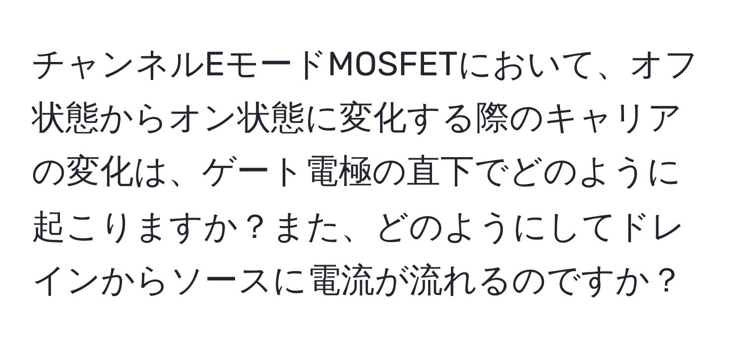 チャンネルEモードMOSFETにおいて、オフ状態からオン状態に変化する際のキャリアの変化は、ゲート電極の直下でどのように起こりますか？また、どのようにしてドレインからソースに電流が流れるのですか？