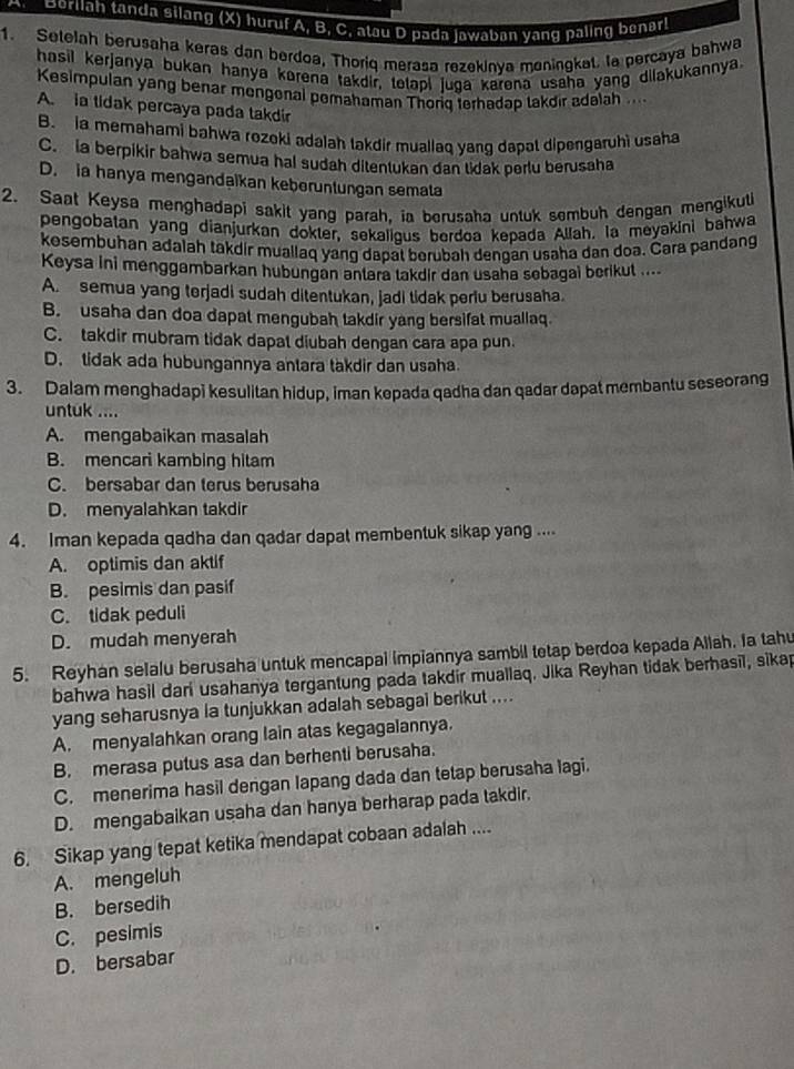 Borllah tanda silang (X) huruf A, B, C, atau D pada jawaban yang paling benar!
1. Selelah berusaha keras dan berdoa, Thoriq merasa rezekinya maningkal. la percaya bahwa
hasil kerjanya bukan hanya korena takdir, tetapi juga karena usaha yang dilakukannya.
Kesimpulan yang benar mongonal pomahaman Thoriq terhadap takdir adalah ....
A. ia tidak percaya pada takdir
B. a memahami bahwa rozoki adalah takdir muallaq yang dapat dipengaruhi usaha
C. ia berpikir bahwa semua hal sudah ditentukan dan tidak perlu berusaha
D. ia hanya mengandaikan keberuntungan semata
2. Saat Keysa menghadapi sakit yang parah, ia berusaha untuk sembuh dengan mengikut
pengobatan yang dianjurkan dokter, sekaligus berdoa kepada Allah. Ia meyakini bahwa
kesembuhan adalah takdir muallaq yang dapat berubah dengan usaha dan doa. Cara pandang
Keysa ini menggambarkan hubungan antara takdir dan usaha sebagai berikut ....
A. semua yang terjadi sudah ditentukan, jadi tidak periu berusaha.
B. usaha dan doa dapat mengubah takdir yang bersifat muallaq.
C. takdir mubram tidak dapal diubah dengan cara apa pun
D. tidak ada hubungannya antara takdir dan usaha
3. Dalam menghadapi kesulitan hidup, iman kepada qadha dan qadar dapat membantu seseorang
untuk ....
A. mengabaikan masalah
B. mencari kambing hitam
C. bersabar dan terus berusaha
D. menyalahkan takdir
4. Iman kepada qadha dan qadar dapat membentuk sikap yang ....
A. optimis dan aktif
B. pesimis dan pasif
C. tidak peduli
D. mudah menyerah
5. Reyhan selalu berusaha untuk mencapai impiannya sambil tetap berdoa kepada Ailah. Ia tahu
bahwa hasil dari usahanya tergantung pada takdir muallaq. Jika Reyhan tidak berhasil, sikap
yang seharusnya la tunjukkan adalah sebagai berikut ....
A. menyalahkan orang lain atas kegagalannya.
B. merasa putus asa dan berhenti berusaha.
C. menerima hasil dengan lapang dada dan tetap berusaha lagi.
D. mengabaikan usaha dan hanya berharap pada takdir.
6. Sikap yang tepat ketika mendapat cobaan adalah ....
A. mengeluh
B. bersedih
C. pesimis
D. bersabar