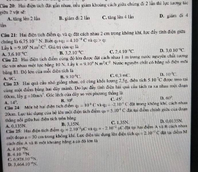 Hai điện tích đặt gần nhau, nều giảm khoảng cách giữa chúng đi 2 lần thì lực tương tác
giữa 2 vật sẽ:
A. tăng lèn 2 lân B. giám di 2 lần C. tăng lên 4 lần D. giám dí 4
lần
Câu 21: Hai điện tích điểm qi và q2 đặt cách nhau 2 cm trong không khí, lực đẩy tĩnh điện giữa
chúng là 6,75.10^(-3)N Biết q_1+q_2=4.10^(-8)C và q_2>q_1
Lây k=9.10^9N.m^2/C^2. Giá trị của q2 là
A. 3.6.10^(-8)C.
B. 3,2.10^(-8)C. C. 2,4.10^(-5)C. D. 3,0.10^(-5)C.
Câu 22: Hai điện tích điểm cùng độ lớn được đặt cách nhau 1 m trong nước nguyên chất tương
tác với nhau một lực bằng 10 N. Lây k=9.10^9N.m^2X^(-2) Nước nguyên chất có hẳng số điện môi
băng 81. Độ lớn của mỗi điện tích là
A. 9C. C. 0,3 mC. D. 10^(-3)C.
B. 9.10^(-8)C.
Câu 23: Hai quả cầu nhỏ giống nhau, có cùng khổi lượng 2,5g, điện tích 5.10^7C được treo tai
cùng một điểm bằng hai dây mảnh. Do lực đẩy tình điện hai quả cầu tách ra xa nhau một đoạn
60cm, lầy g=10m/s^2. Gốc lệch của dây so với phương thắng là
A. 14°. B. 30°.
C. 45°. D. 60°.
Câu 24: Một hệ hai điện tích điểm q_1=10^6C và q_2=-2.10^6C đặt trong không khí, cách nhau
20cm. Lực tác dụng của hệ lên một điện tích điểm y_0=5.10^(-8)C đặt tại điễm chính giữa của đoạn
thắng nổi giữa hai điện tích trên bằng
A. 0.135N. B. 3,15N. C. 1,35N. D. 0.0135N.
Câu 25: Hai điện tích điểm q_1=2.10^(-2)mu C và q_2=-2.10^(-2) ụC đặt tại hai điểm A và B cách nhau
một đoạn a=30 cm trong không khí. Lực diện tác dụng lên điện tích q_0=2.10^(-0)C đặt tại diểm M
cách đều A và B một khoảng hăng a có độ lớn là
A. 4.10^(-6)N.
B. 4.10^(10)N.
C. 6,928.10^(-6)N.
D. 3.464.10^(-6)N.