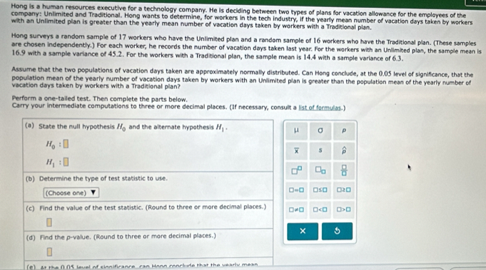 Hong is a human resources executive for a technology company. He is deciding between two types of plans for vacation allowance for the employees of the
company: Unlimited and Traditional. Hong wants to determine, for workers in the tech industry, if the yearly mean number of vacation days taken by workers
with an Unlimited plan is greater than the yearly mean number of vacation days taken by workers with a Traditional plan.
Hong surveys a random sample of 17 workers who have the Unlimited plan and a random sample of 16 workers who have the Traditional plan. (These samples
are chosen independently.) For each worker, he records the number of vacation days taken last year. For the workers with an Unlimited plan, the sample mean is
16.9 with a sample variance of 45.2. For the workers with a Traditional plan, the sample mean is 14.4 with a sample variance of 6.3.
Assume that the two populations of vacation days taken are approximately normally distributed. Can Hong conclude, at the 0.05 level of significance, that the
population mean of the yearly number of vacation days taken by workers with an Unlimited plan is greater than the population mean of the yearly number of
vacation days taken by workers with a Traditional plan?
Perform a one-tailed test. Then complete the parts below.
Carry your intermediate computations to three or more decimal places. (If necessary, consult a list of formulas.)
(a) State the null hypothesis H_0 and the alternate hypothesis H_1. μ σ p
H_0:□
overline x s widehat p
H_1:□
P □ _□   □ /□  
(b) Determine the type of test statistic to use.
(Choose one) □ =□ □ ≤ □ □ ≥ □
(c) Find the value of the test statistic. (Round to three or more decimal places.) □ != □ □ □ >□
×
(d) Find the p -value. (Round to three or more decimal places.)
(e) At the 005 level of sinnificance can Honn conclude that the wearly mean