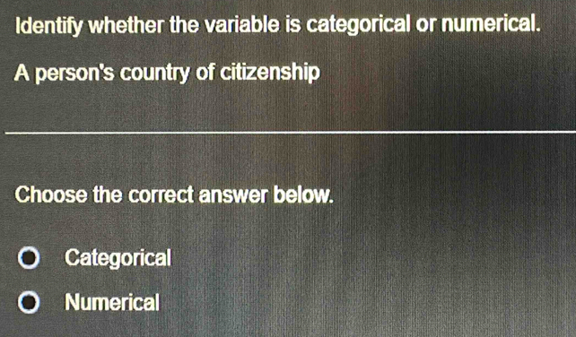 Identify whether the variable is categorical or numerical.
A person's country of citizenship
Choose the correct answer below.
Categorical
Numerical