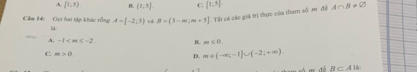 A. [1;5). B. (1;5]. C. [1;5]. 
Câu 14: Gọi hai tập khác rỗng A=[-2;3) và B=(3-m;m+5]. Tất cả các giá trị thực của tham số m đề A∩ B!= varnothing
là:
A. -1 . B. m≤ 0.
D. m∈ (-∈fty ;-1]∪ (-2;+∈fty ).
C. m>0. B⊂ A là
am số m để