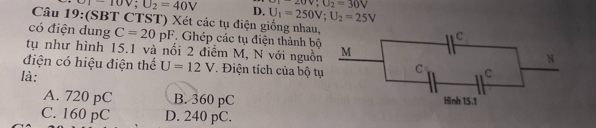 U1-10V; U_2=40V
-20V; U_2=30V
D. U_1=250V; U_2=25V
Câu 19:(SBT CTST) Xét các tụ điện giống nhau,
có điện dung C=20pF. Ghép các tụ điện thành bộ
tụ như hình 15.1 và nổi 2 điểm M, N với nguồn
điện có hiệu điện thể U=12V. Điện tích của bộ t
là:
A. 720 pC B. 360 pC
C. 160 pC D. 240 pC.