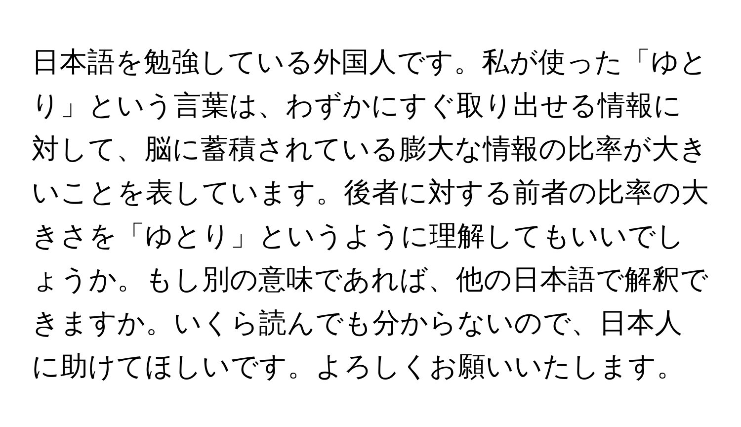 日本語を勉強している外国人です。私が使った「ゆとり」という言葉は、わずかにすぐ取り出せる情報に対して、脳に蓄積されている膨大な情報の比率が大きいことを表しています。後者に対する前者の比率の大きさを「ゆとり」というように理解してもいいでしょうか。もし別の意味であれば、他の日本語で解釈できますか。いくら読んでも分からないので、日本人に助けてほしいです。よろしくお願いいたします。