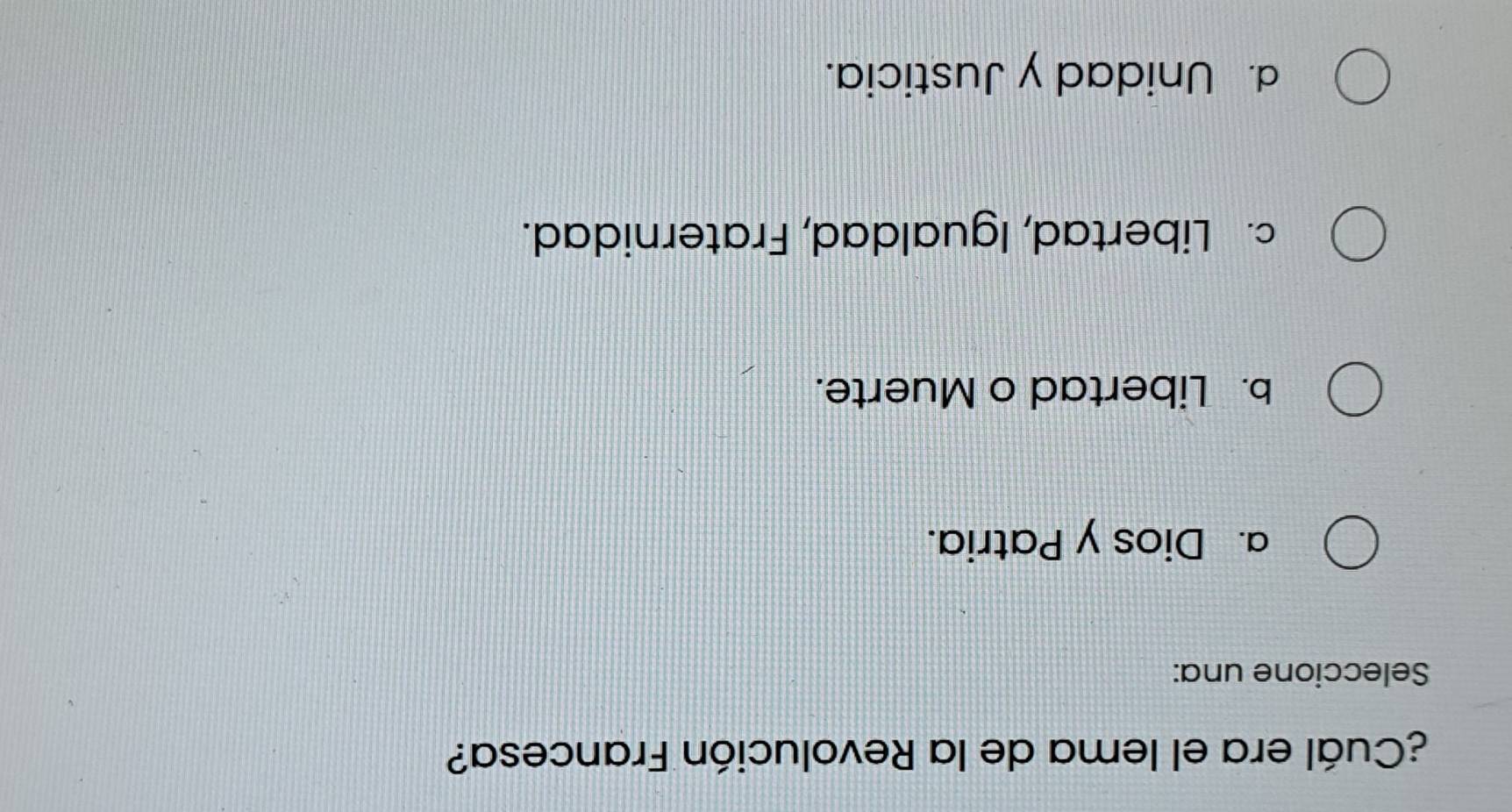 ¿Cuál era el lema de la Revolución Francesa?
Seleccione una:
a. Dios y Patria.
b. Libertad o Muerte.
c. Libertad, Igualdad, Fraternidad.
d. Unidad y Justicia.