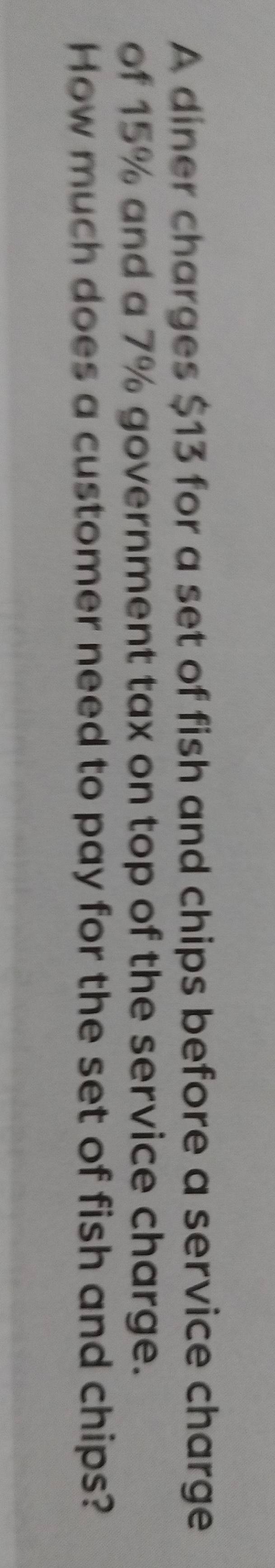 A diner charges $13 for a set of fish and chips before a service charge 
of 15% and a 7% government tax on top of the service charge. 
How much does a customer need to pay for the set of fish and chips?