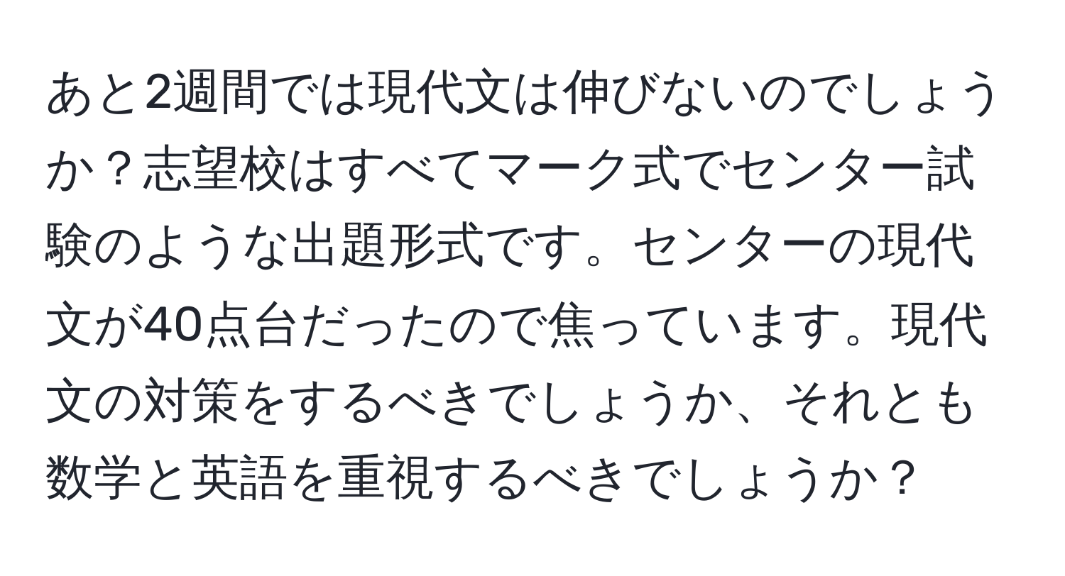 あと2週間では現代文は伸びないのでしょうか？志望校はすべてマーク式でセンター試験のような出題形式です。センターの現代文が40点台だったので焦っています。現代文の対策をするべきでしょうか、それとも数学と英語を重視するべきでしょうか？