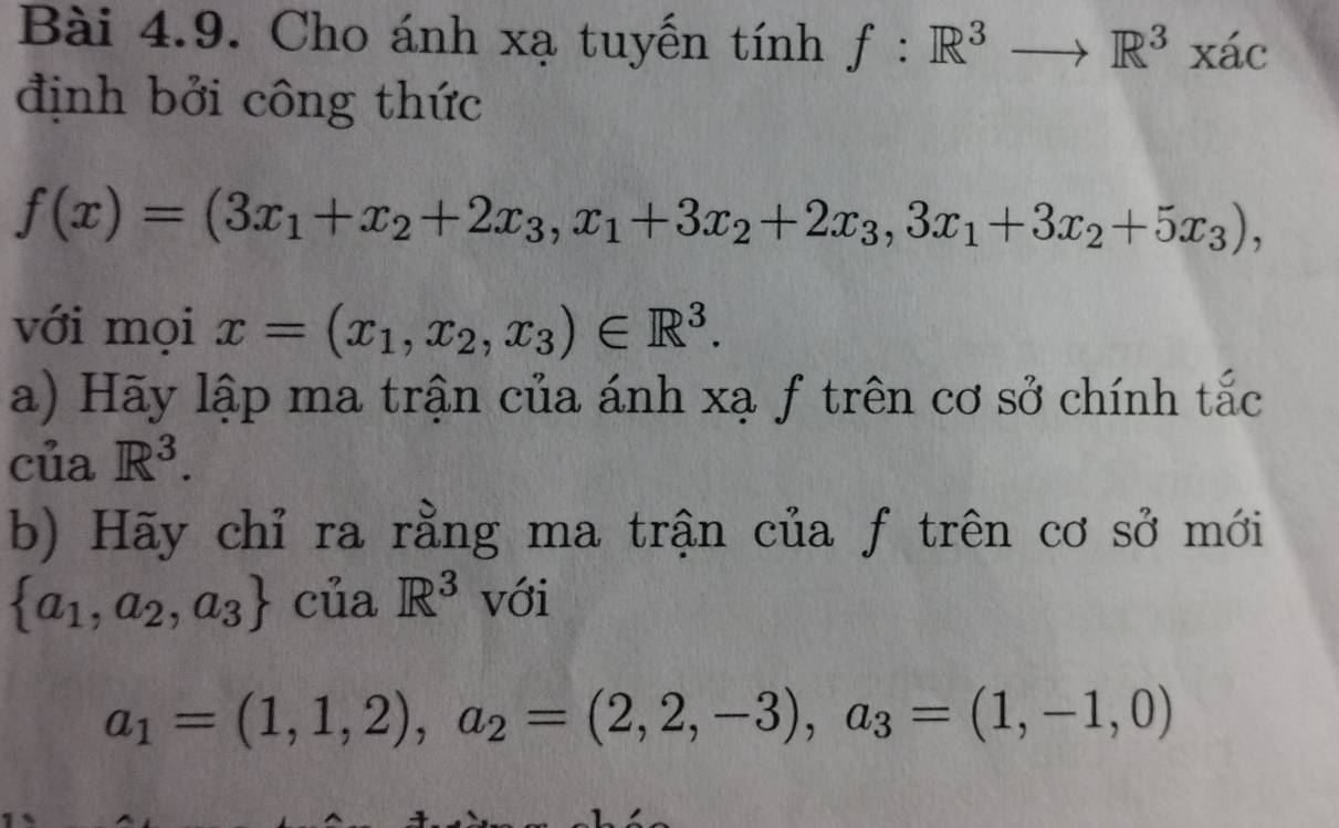 Cho ánh xạ tuyến tính f:R^3to R^3xac
định bởi công thức
f(x)=(3x_1+x_2+2x_3, x_1+3x_2+2x_3, 3x_1+3x_2+5x_3), 
với mọi x=(x_1,x_2,x_3)∈ R^3. 
a) Hãy lập ma trận của ánh xạ ƒ trên cơ sở chính tắc 
của R^3. 
b) Hãy chỉ ra rằng ma trận của f trên cơ sở mới
 a_1,a_2,a_3 của R^3 với
a_1=(1,1,2), a_2=(2,2,-3), a_3=(1,-1,0)