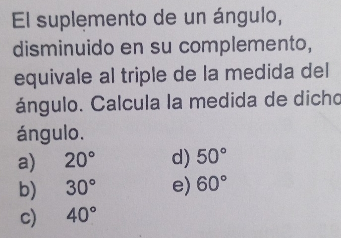 El suplemento de un ángulo,
disminuido en su complemento,
equivale al triple de la medida del
ángulo. Calcula la medida de dicho
ángulo.
a) 20° d) 50°
b) 30° e) 60°
c) 40°