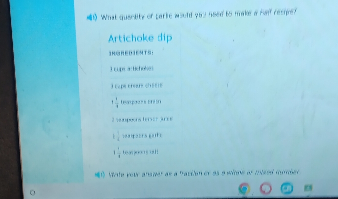 What quantity of garlic would you need to make a half recipe? 
Artichoke dip 
INGREDIENTS:
3 cups artichokes
3 cups cream cheese
 1/4  teaspoons onion
2 teaspoons lemon juice
 1/a  teaspoons garlic
1 1/4  teaspoony salt 
( Write your answer as a fraction or as a whole or mixed number.