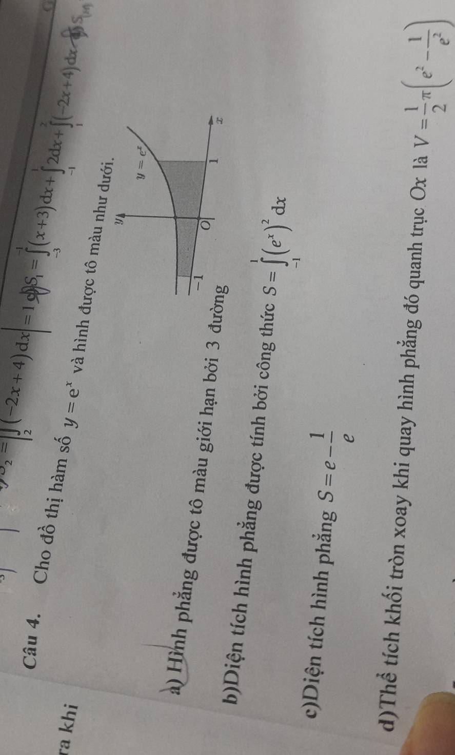 ra khi
ysigma _2=[∈tlimits _2(-2x+4)dx=1 0S_1=∈tlimits _(-3)^(-1)(x+3)dx+∈tlimits _(-1)^12dx+∈tlimits _1^(2(-2x+4)dx )
G
Câu 4. Cho đồ thị hàm số y=e^x) và hình được tô màu như dưới.
a) Hình phẳng được tô màu giới hạn bởi 3 đư
b)Diện tích hình phẳng được tính bởi công thức S=∈tlimits _(-1)^1(e^x)^2dx
c)Diện tích hình phẳng S=e- 1/e 
d)Thể tích khối tròn xoay khi quay hình phẳng đó quanh trục Ox là V= 1/2 π (e^2- 1/e^2 )