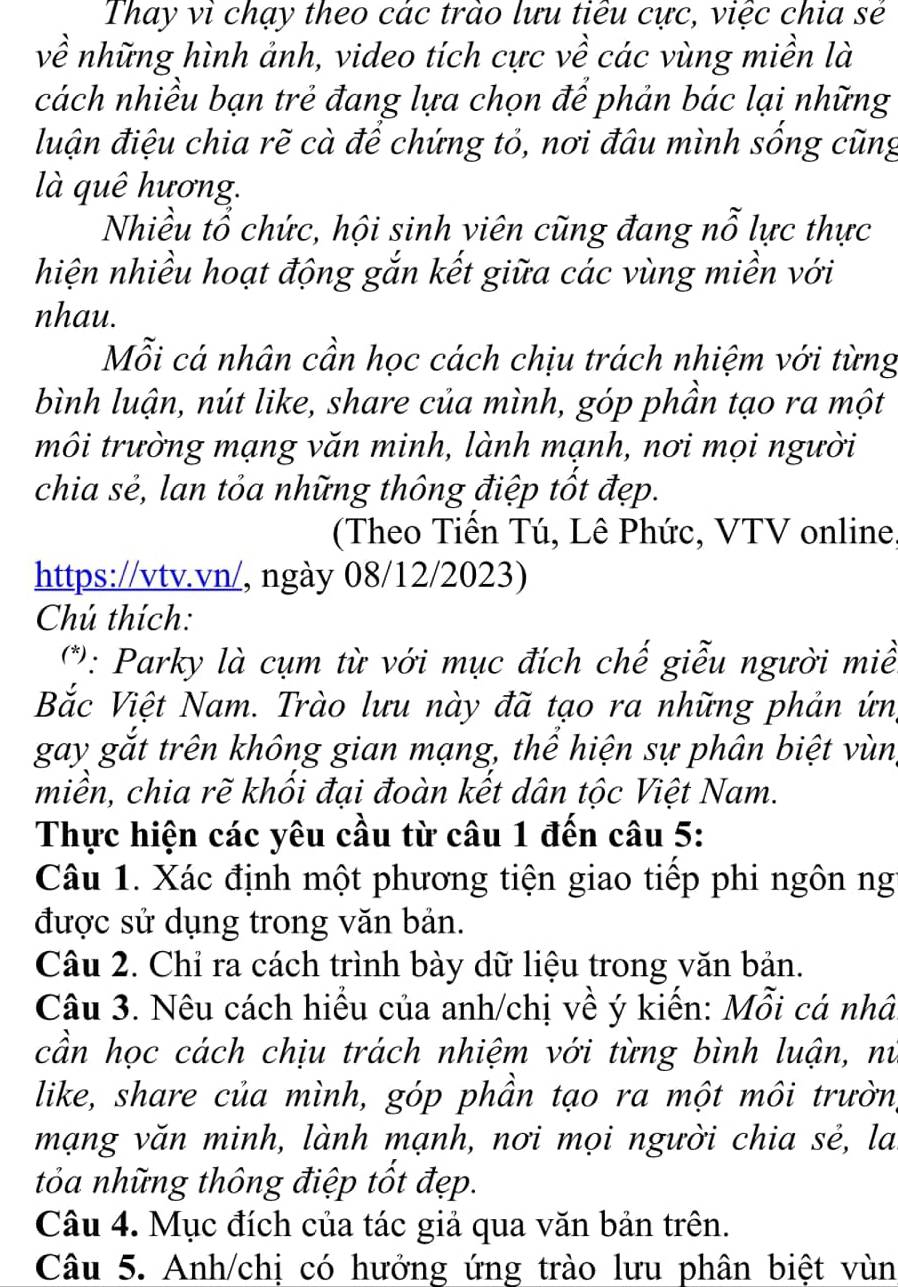 Thay vì chạy theo các trào lưu tiêu cực, việc chia sẻ
về những hình ảnh, video tích cực về các vùng miền là
cách nhiều bạn trẻ đang lựa chọn để phản bác lại những
luận điệu chia rẽ cà để chứng tỏ, nơi đâu mình sống cũng
là quê hương.
Nhiều tổ chức, hội sinh viên cũng đang nỗ lực thực
hiện nhiều hoạt động gắn kết giữa các vùng miền với
nhau.
Mỗi cá nhân cần học cách chịu trách nhiệm với từng
bình luận, nút like, share của mình, góp phần tạo ra một
môi trường mạng văn minh, lành mạnh, nơi mọi người
chia sẻ, lan tỏa những thông điệp tốt đẹp.
(Theo Tiền Tú, Lê Phức, VTV online,
https://vtv.vn/, ngày 08/12/2023)
Chú thích:
(*): Parky là cụm từ với mục đích chế giễu người miề
Bắc Việt Nam. Trào lưu này đã tạo ra những phản ứn,
gay gắt trên không gian mạng, thể hiện sự phân biệt vùn,
miền, chia rẽ khối đại đoàn kết dân tộc Việt Nam.
Thực hiện các yêu cầu từ câu 1 đến câu 5:
Câu 1. Xác định một phương tiện giao tiếp phi ngôn ng
được sử dụng trong văn bản.
Câu 2. Chỉ ra cách trình bày dữ liệu trong văn bản.
Câu 3. Nêu cách hiểu của anh/chị về ý kiến: Mỗi cá nhâ
cần học cách chịu trách nhiệm với từng bình luận, nử
like, share của mình, góp phần tạo ra một môi trườn,
mạng văn minh, lành mạnh, nơi mọi người chia sẻ, la
tỏa những thông điệp tốt đẹp.
Câu 4. Mục đích của tác giả qua văn bản trên.
Câu 5. Anh/chị có hưởng ứng trào lưu phân biệt vùn