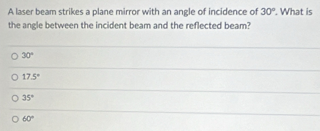 A laser beam strikes a plane mirror with an angle of incidence of 30°. What is
the angle between the incident beam and the reflected beam?
30°
17.5°
35°
60°