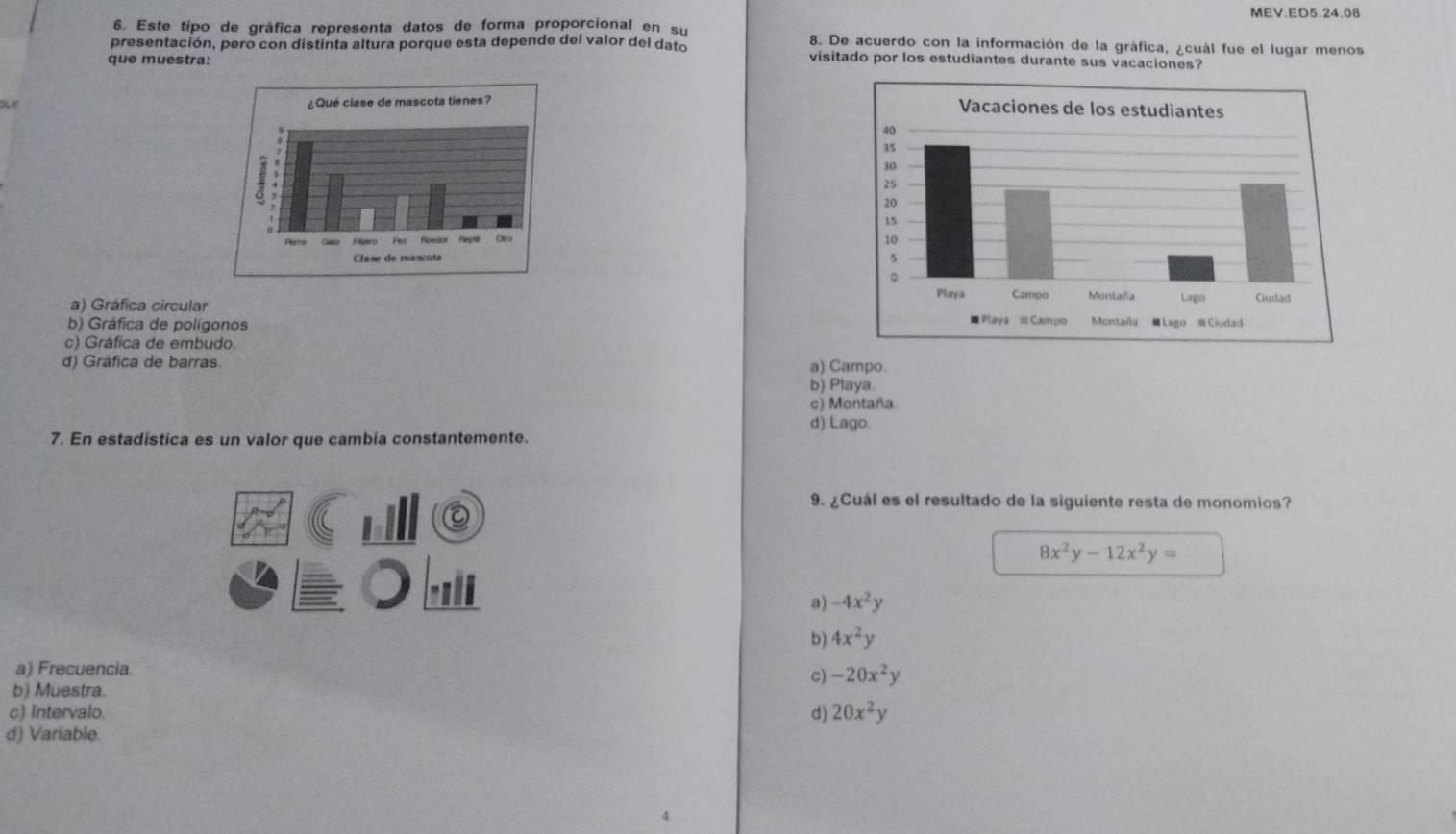 MEV.ED5.24.08
6. Este tipo de gráfica representa datos de forma proporcional en su 8. De acuerdo con la información de la gráfica, ¿cuál fue el lugar menos
presentación, pero con distinta altura porque esta depende del valor del dato visitado por los estudiantes durante sus vacaciones?
que muestra:

a) Gráfica circular
b) Gráfica de polígonos
c) Gráfica de embudo.
d) Gráfica de barras. a) Campo.
b) Playa.
c) Montaña
d) Lago.
7. En estadística es un valor que cambia constantemente.
9. ¿Cuál es el resultado de la siguiente resta de monomios?
8x^2y-12x^2y=
a) -4x^2y
b) 4x^2y
a) Frecuencia.
c) -20x^2y
b) Muestra.
c) Intervalo. d) 20x^2y
d) Variable.