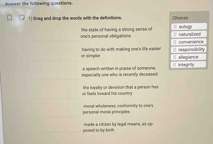 Answer the following questions.
1) Drag and drop the words with the definitions. Choices
the state of having a strong sense of eulogy
one's personal obligations naturalized
convenience
having to do with making one's life easier responsibility
or simpler allegiance
integrity
a speech written in praise of someone,
especially one who is recently deceased
the loyalty or devotion that a person has
or feels toward his country
moral wholeness; conformity to one's
personal moral principles
made a citizen by legal means, as op-
posed to by birth