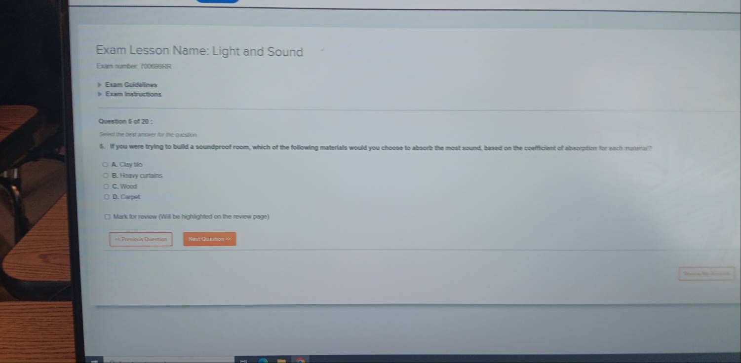 Exam Lesson Name: Light and Sound
Exam number: 700699RR
》 Exam Guidelines
》 Exam Instructions
Question 5 of 20 :
Select the best answer for the question
5. If you were trying to build a soundproof room, which of the following materials would you choose to absorb the most sound, based on the coefficient of absorption for each muterrial?
A. Clay tile
B. Heavy curtains
C. Wood
D. Carpet
* Mark for review (Will be highlighted on the review page)
«< Previous Question Next Question >>