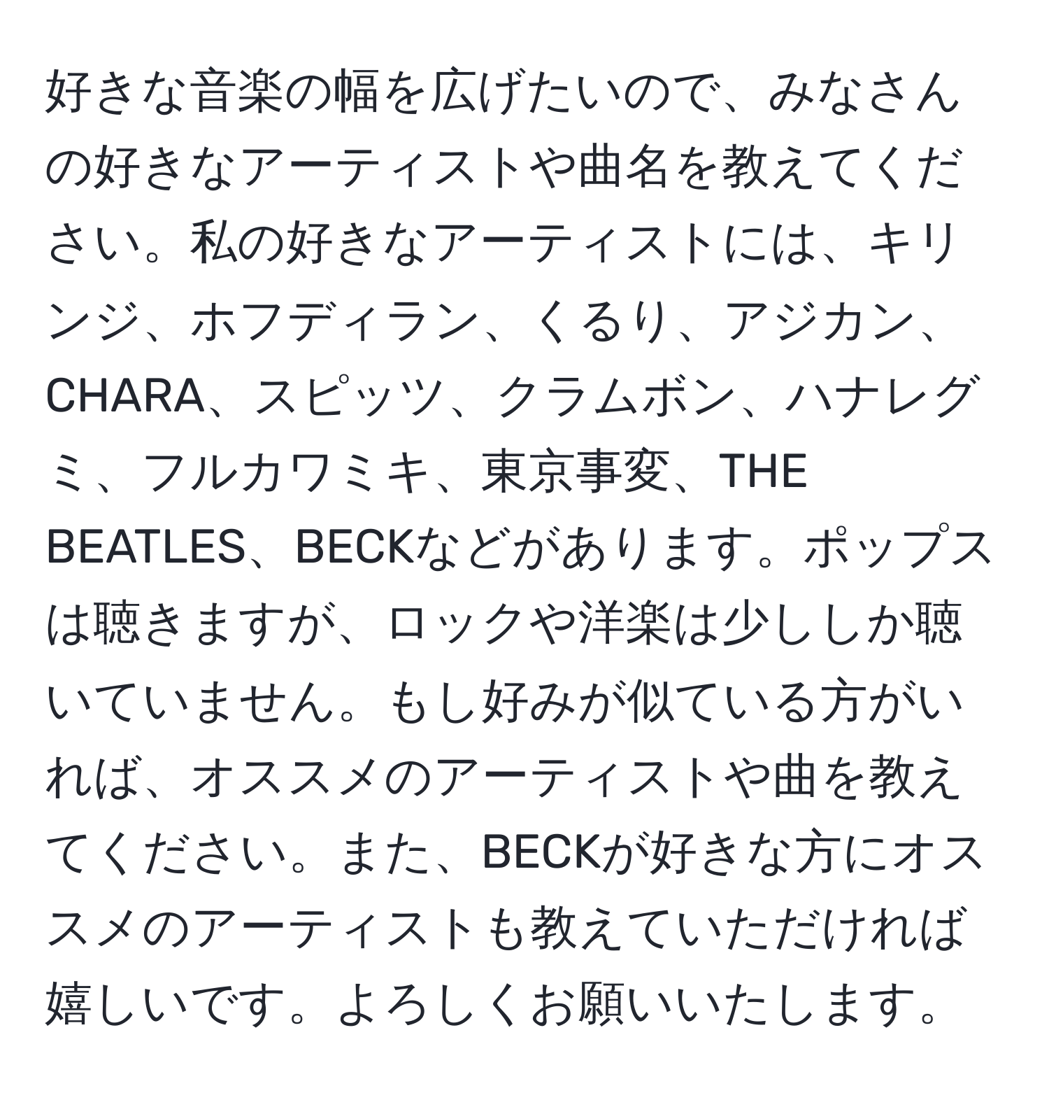 好きな音楽の幅を広げたいので、みなさんの好きなアーティストや曲名を教えてください。私の好きなアーティストには、キリンジ、ホフディラン、くるり、アジカン、CHARA、スピッツ、クラムボン、ハナレグミ、フルカワミキ、東京事変、THE BEATLES、BECKなどがあります。ポップスは聴きますが、ロックや洋楽は少ししか聴いていません。もし好みが似ている方がいれば、オススメのアーティストや曲を教えてください。また、BECKが好きな方にオススメのアーティストも教えていただければ嬉しいです。よろしくお願いいたします。