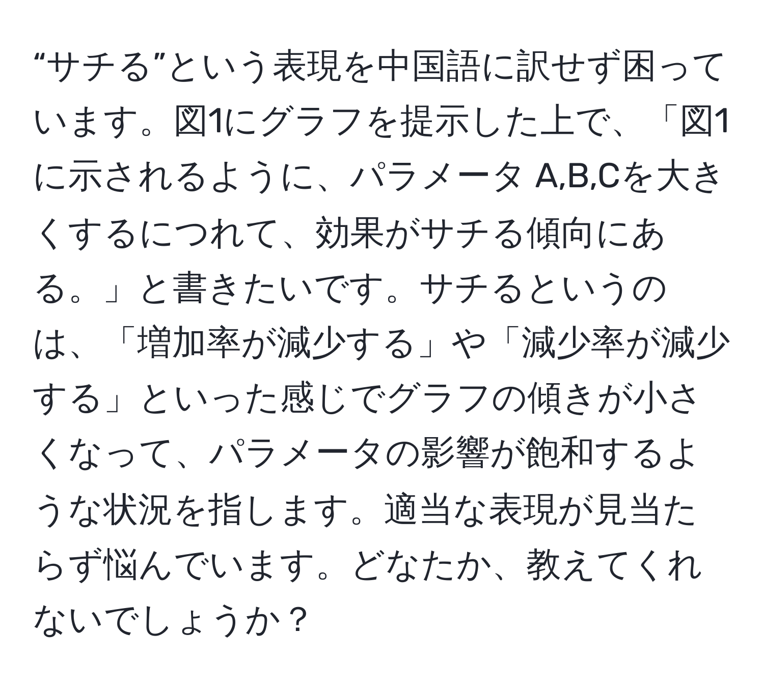 “サチる”という表現を中国語に訳せず困っています。図1にグラフを提示した上で、「図1に示されるように、パラメータ A,B,Cを大きくするにつれて、効果がサチる傾向にある。」と書きたいです。サチるというのは、「増加率が減少する」や「減少率が減少する」といった感じでグラフの傾きが小さくなって、パラメータの影響が飽和するような状況を指します。適当な表現が見当たらず悩んでいます。どなたか、教えてくれないでしょうか？