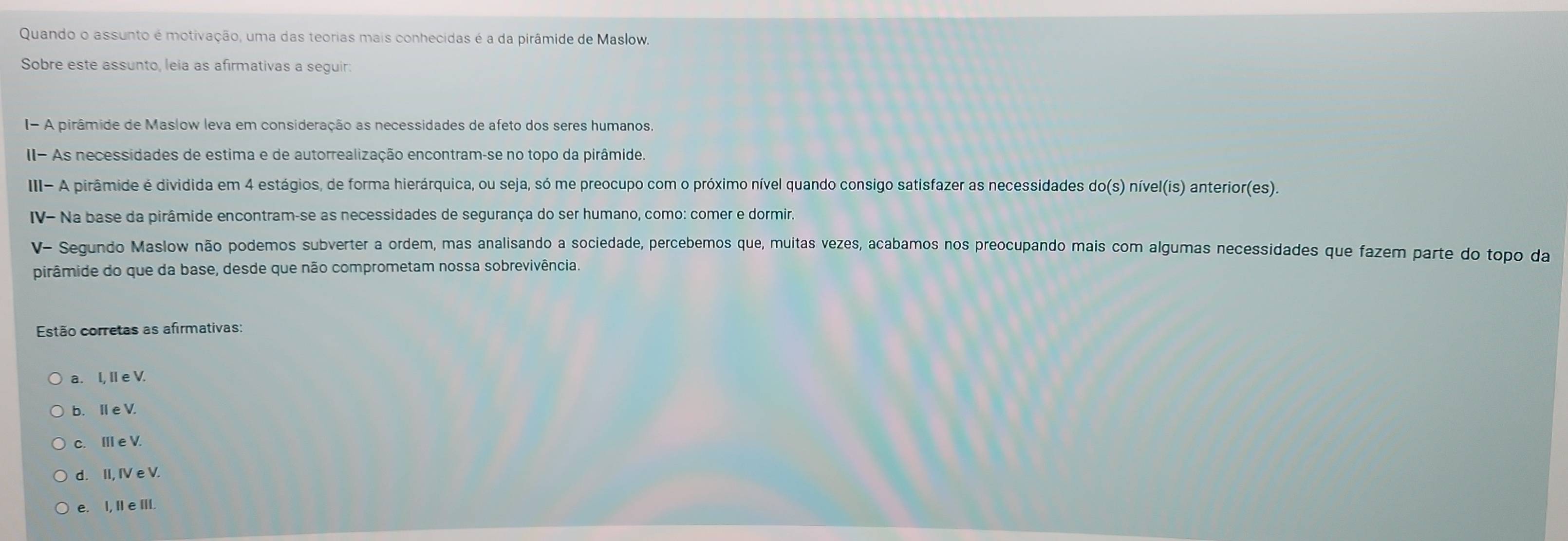 Quando o assunto é motivação, uma das teorias mais conhecidas é a da pirâmide de Maslow.
Sobre este assunto, leia as afirmativas a seguir:
I- A pirâmide de Maslow leva em consideração as necessidades de afeto dos seres humanos,
II- As necessidades de estima e de autorrealização encontram-se no topo da pirâmide.
III- A pirâmide é dividida em 4 estágios, de forma hierárquica, ou seja, só me preocupo com o próximo nível quando consigo satisfazer as necessidades do(s) nível(is) anterior(es).
IV- Na base da pirâmide encontram-se as necessidades de segurança do ser humano, como: comer e dormir.
V~ Segundo Maslow não podemos subverter a ordem, mas analisando a sociedade, percebemos que, muitas vezes, acabamos nos preocupando mais com algumas necessidades que fazem parte do topo da
pirâmide do que da base, desde que não comprometam nossa sobrevivência.
Estão corretas as afirmativas:
a. I, Ie V.
b. I e V.
c. Ⅲe V.
d. II, IV e V.
e. I, II e III.