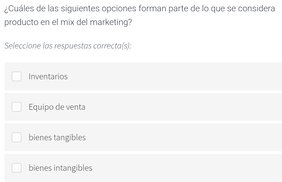 ¿Cuáles de las siguientes opciones forman parte de lo que se considera
producto en el mix del marketing?
Seleccione las respuestas correcta(s):
Inventarios
Equipo de venta
bienes tangibles
bienes intangibles