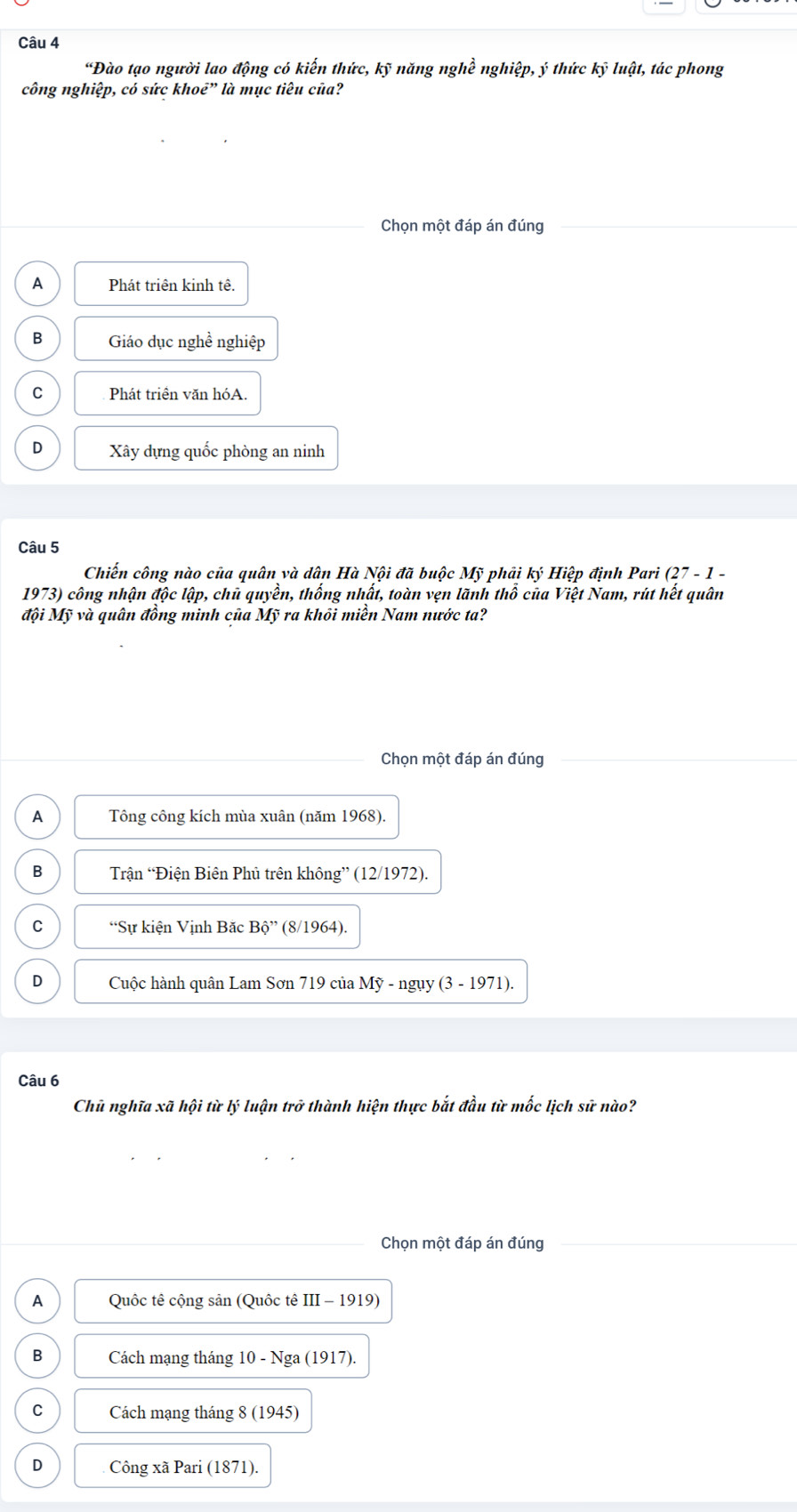 “Đào tạo người lao động có kiến thức, kỹ năng nghề nghiệp, ý thức kỹ luật, tác phong
công nghiệp, có sức khoẻ” là mục tiêu của?
Chọn một đáp án đúng
A Phát triên kinh tê.
B Giáo dục nghề nghiệp
C Phát triền văn hóA.
D Xây dựng quốc phòng an ninh
Câu 5
Chiến công nào của quân và dân Hà Nội đã buộc Mỹ phải ky Hiệp định Pari (27-1- 
1973) công nhận độc lập, chủ quyền, thống nhất, toàn vẹn lãnh thổ của Việt Nam, rút hết quân
đội Mỹ và quân đồng minh của Mỹ ra khôi miền Nam nước ta?
Chọn một đáp án đúng
A Tông công kích mùa xuân (năm 1968).
B Trận “Điện Biên Phủ trên không” (12/1972).
C “Sự kiện Vịnh Băc Bhat Q'' (8/1964).
D Cuộc hành quân Lam Sơn 719 của Mỹ - ngụy (3 - 1971).
Câu 6
Chủ nghĩa xã hội từ lý luận trở thành hiện thực bắt đầu từ mốc lịch sữ nào?
Chọn một đáp án đúng
A Quốc tê cộng sản (Quốc tê III-1919)
B Cách mạng tháng 10 - Nga (1917).
C Cách mạng tháng 8 (1945)
D Công xã Pari (1871).
