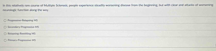 In this relatively rare course of Multiple Sclerosis, people experience steadily worsening disease from the beginning, but with clear and attacks of worsening
neurologic function along the way.
Progressive-Relapsing MS
Secondary Progressive MS
Relapsing Remitting MS
Primary-Prognessive MS