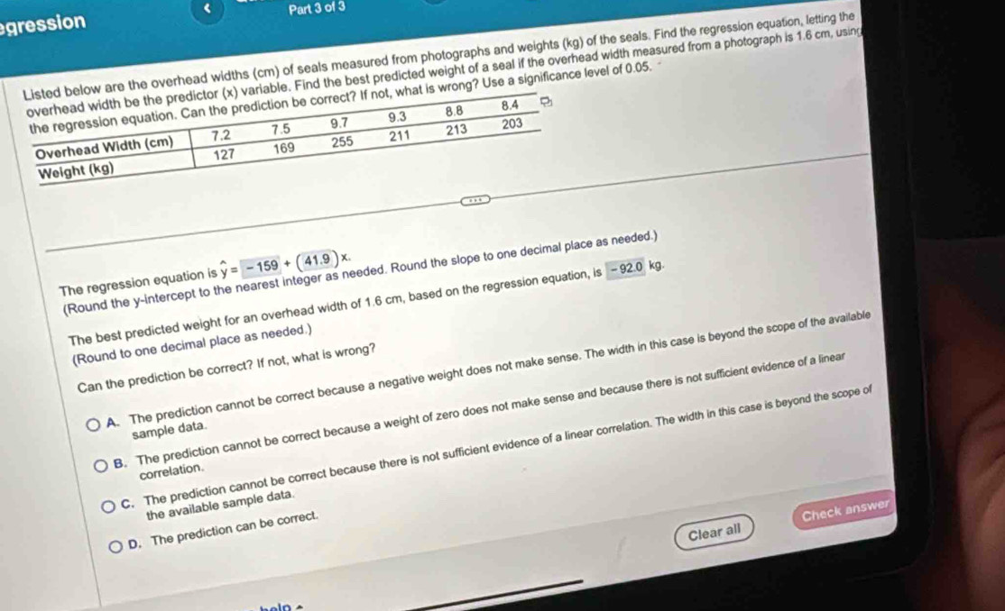 <
gression Part 3 of 3
are the overhead widths cm) of seals measured from photographs and weights (kg) of the seals. Find the regression equation, letting the
e. Find the best predicted weight of a seal if the overhead width measured from a photograph is 1.6 cm, using
rong? Use a significance level of 0.05. -
(Round the y-intercept to the nearest integer as needed. Round the slope to one decimal place as needed.)
The regression equation is hat y=-159+(41.9)x
The best predicted weight for an overhead width of 1.6 cm, based on the regression equation, is - 92.0 kg.
(Round to one decimal place as needed.)
Can the prediction be correct? If not, what is wrong?
A. The prediction cannot be correct because a negative weight does not make sense. The width in this case is beyond the scope of the available
B. The prediction cannot be correct because a weight of zero does not make sense and because there is not sufficient evidence of a linear
sample data.
C. The prediction cannot be correct because there is not sufficient evidence of a linear correlation. The width in this case is beyond the scope of
correlation.
the available sample data.
Clear all Check answer
D. The prediction can be correct.