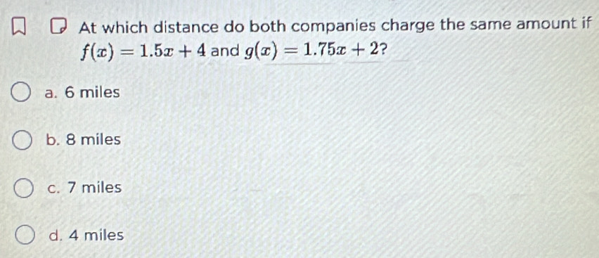 At which distance do both companies charge the same amount if
f(x)=1.5x+4 and g(x)=1.75x+2 ?
a. 6 miles
b. 8 miles
c. 7 miles
d. 4 miles