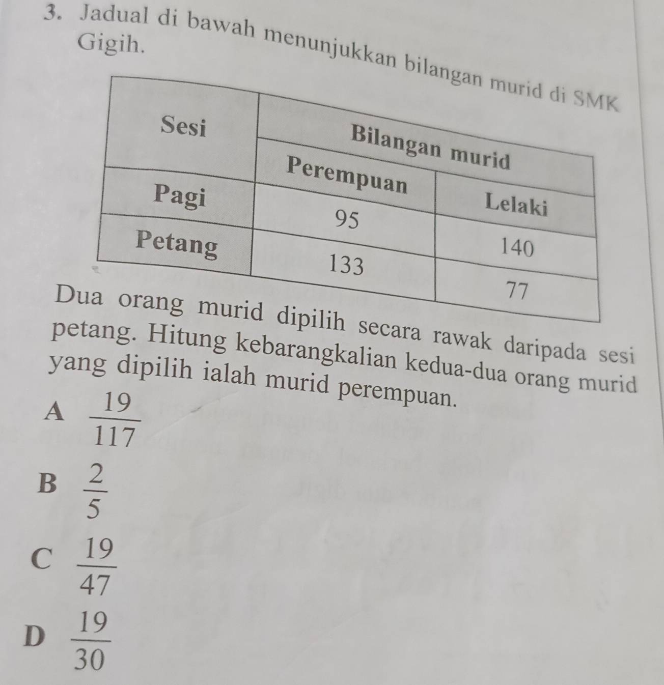 Gigih.
3. Jadual di bawah menunjukkan b
ra rawak daripada sesi
ang. Hitung kebarangkalian kedua-dua orang murid
yang dipilih ialah murid perempuan.
A  19/117 
B  2/5 
C  19/47 
D  19/30 