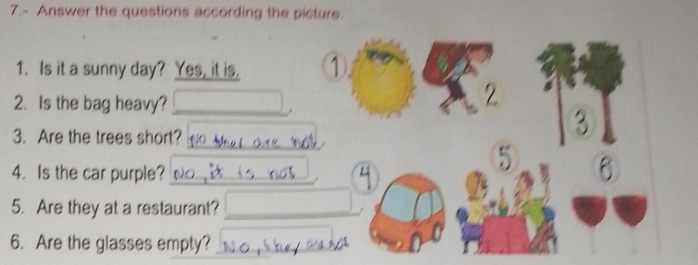 7.- Answer the questions according the picture. 
1. Is it a sunny day? Yes, it is. 
1 
2. Is the bag heavy?_ 
2 
_ 
3. Are the trees short? 
3 
4.Is the car purple?_ 
5 
6 
5. Are they at a restaurant?_ 
6. Are the glasses empty?_