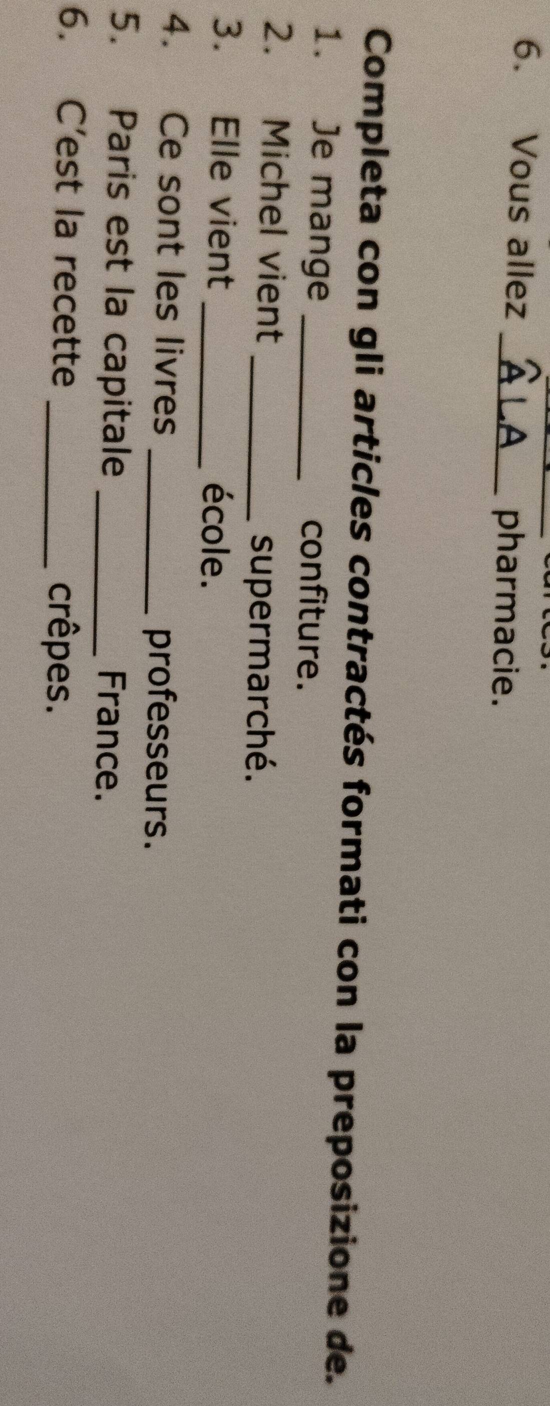 Vous allez_ 
pharmacie. 
Completa con gli articles contractés formati con la preposizione de. 
1. Je mange _confiture. 
2. Michel vient_ 
supermarché. 
3. Elle vient _école. 
4. Ce sont les livres _professeurs. 
5. Paris est la capitale _France. 
6. C’est la recette _crêpes.