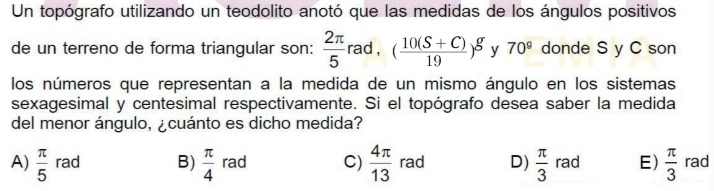 Un topógrafo utilizando un teodolito anotó que las medidas de los ángulos positivos
de un terreno de forma triangular son:  2π /5 rad, ( (10(S+C))/19 )^g y 70° donde S y C son
los números que representan a la medida de un mismo ángulo en los sistemas
sexagesimal y centesimal respectivamente. Si el topógrafo desea saber la medida
del menor ángulo, ¿cuánto es dicho medida?
A)  π /5  rad B)  π /4  rad C)  4π /13  rad D)  π /3  rad E)  π /3  rad