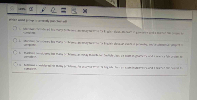 100%
Which word group is correctly punctuated?
1. Marlowe considered his many problems; an essay to write for English class, an exam in geometry, and a science fair project to
complete.
2. Marlowe considered his many problems; an essay to write for English class, an exam in geometry, and a science fair project to
complete.
3. Marlowe considered his many problems, an essay to write for English class, an exam in geometry, and a science fair project to
complete.
4. Marlowe considered his many problems. An essay to write for English class, an exam in geometry, and a science fair project to
complete.